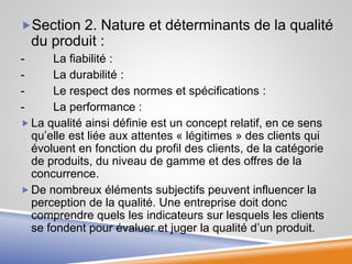 Section 2. Nature et déterminants de la qualité
du produit :
- La fiabilité :
- La durabilité :
- Le respect des normes et spécifications :
- La performance :
 La qualité ainsi définie est un concept relatif, en ce sens
qu’elle est liée aux attentes « légitimes » des clients qui
évoluent en fonction du profil des clients, de la catégorie
de produits, du niveau de gamme et des offres de la
concurrence.
 De nombreux éléments subjectifs peuvent influencer la
perception de la qualité. Une entreprise doit donc
comprendre quels les indicateurs sur lesquels les clients
se fondent pour évaluer et juger la qualité d’un produit.
 