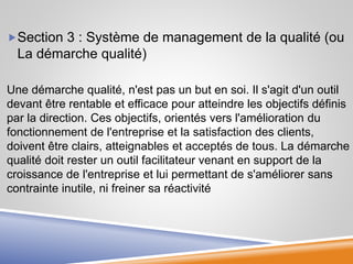 Section 3 : Système de management de la qualité (ou
La démarche qualité)
Une démarche qualité, n'est pas un but en soi. Il s'agit d'un outil
devant être rentable et efficace pour atteindre les objectifs définis
par la direction. Ces objectifs, orientés vers l'amélioration du
fonctionnement de l'entreprise et la satisfaction des clients,
doivent être clairs, atteignables et acceptés de tous. La démarche
qualité doit rester un outil facilitateur venant en support de la
croissance de l'entreprise et lui permettant de s'améliorer sans
contrainte inutile, ni freiner sa réactivité
 