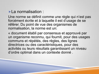 La normalisation :
Une norme se définit comme une règle qui n’est pas
forcément écrite et à laquelle il est d’usage de se
référer. Du point de vue des organismes de
normalisation, la norme est un:
« document établi par consensus et approuvé par
un organisme reconnu, qui fournit, pour des usages
communs et répétés, des règles, des lignes
directrices ou des caractéristiques, pour des
activités ou leurs résultats garantissant un niveau
d’ordre optimal dans un contexte donné .
 