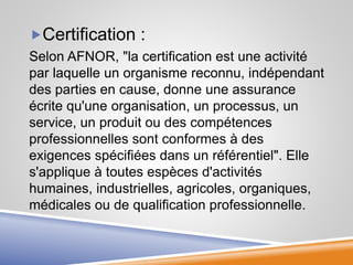 Certification :
Selon AFNOR, "la certification est une activité
par laquelle un organisme reconnu, indépendant
des parties en cause, donne une assurance
écrite qu'une organisation, un processus, un
service, un produit ou des compétences
professionnelles sont conformes à des
exigences spécifiées dans un référentiel". Elle
s'applique à toutes espèces d'activités
humaines, industrielles, agricoles, organiques,
médicales ou de qualification professionnelle.
 