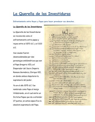 La Querella de las Investiduras
Enfrentamiento entre Reyes y Papas para hacer prevalecer sus derechos.


La Querella de las Investiduras

La Querella de las Investiduras

es reconocida como el

enfrentamiento entre papas y

reyes entre el 1073 d.C. y el 1122

d.C.

Sus causas fueron

desencadenadas por dos

personajes emblemáticos que son

el Papa Gregorio VII y el

Emperador del Sacro Imperio

Romano Germánico, Enrique VII,

en donde ambos disputaron la

supremacía del poder.

Ya en el año 1075 d.C. fue

nombrado como Papa el monje

Hildebrando, en el cual emite un

Dictatus Papae que da a entender

27 puntos, en estos especifica la

absoluta supremacía del Papa.
 