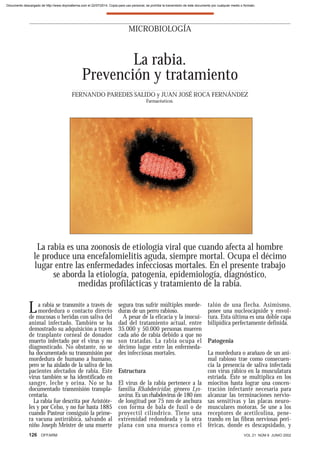 126 OFFARM VOL 21 NÚM 6 JUNIO 2002
La rabia se transmite a través de
mordedura o contacto directo
de mucosas o heridas con saliva del
animal infectado. También se ha
demostrado su adquisición a través
de trasplante corneal de donador
muerto infectado por el virus y no
diagnosticado. No obstante, no se
ha documentado su transmisión por
mordedura de humano a humano,
pero se ha aislado de la saliva de los
pacientes afectados de rabia. Este
virus también se ha identificado en
sangre, leche y orina. No se ha
documentado transmisión transpla-
centaria.
La rabia fue descrita por Aristóte-
les y por Celso, y no fue hasta 1885
cuando Pasteur consiguió la prime-
ra vacuna antirrábica, salvando al
niño Joseph Meister de una muerte
segura tras sufrir múltiples morde-
duras de un perro rabioso.
A pesar de la eficacia y la inocui-
dad del tratamiento actual, entre
35.000 y 50.000 personas mueren
cada año de rabia debido a que no
son tratadas. La rabia ocupa el
décimo lugar entre las enfermeda-
des infecciosas mortales.
Estructura
El virus de la rabia pertenece a la
familia Rhabdoviridae, género Lys-
savirus. Es un rhabdovirus de 180 nm
de longitud por 75 nm de anchura
con forma de bala de fusil o de
proyectil cilíndrico. Tiene una
extremidad redondeada y la otra
plana con una muesca como el
talón de una flecha. Asimismo,
posee una nucleocápside y envol-
tura. Esta última es una doble capa
bilipídica perfectamente definida.
Patogenia
La mordedura o arañazo de un ani-
mal rabioso trae como consecuen-
cia la presencia de saliva infectada
con virus rábico en la musculatura
estriada. Éste se multiplica en los
miocitos hasta lograr una concen-
tración infectante necesaria para
alcanzar las terminaciones nervio-
sas sensitivas y las placas neuro-
musculares motoras. Se une a los
receptores de acetilcolina, pene-
trando en las fibras nerviosas peri-
féricas, donde es descapsidado, y
MICROBIOLOGÍA
La rabia.
Prevención y tratamiento
FERNANDO PAREDES SALIDO y JUAN JOSÉ ROCA FERNÁNDEZ
Farmacéuticos.
La rabia es una zoonosis de etiología viral que cuando afecta al hombre
le produce una encefalomielitis aguda, siempre mortal. Ocupa el décimo
lugar entre las enfermedades infecciosas mortales. En el presente trabajo
se aborda la etiología, patogenia, epidemiología, diagnóstico,
medidas profilácticas y tratamiento de la rabia.
Documento descargado de http://www.doymafarma.com el 22/07/2014. Copia para uso personal, se prohíbe la transmisión de este documento por cualquier medio o formato.
 