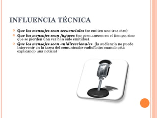 INFLUENCIA TÉCNICA Que los mensajes sean secuenciales  (se emiten uno tras otro) Que los mensajes sean fugaces ( no permanecen en el tiempo, sino que se pierden una vez han sido emitidos) Que los mensajes sean unidireccionales  (la audiencia no puede intervenir en la tarea del comunicador radiofónico cuando está explicando una noticia) 
