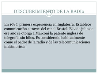 DESCUBRIMIENTO DE LA RADIo
En 1987, primera experiencia en Inglaterra. Establece
comunicación a través del canal Bristol. El 2 de julio de
ese año se otorga a Marconi la patente inglesa de
telegrafía sin hilos. Es considerado habitualmente
como el padre de la radio y de las telecomunicaciones
inalámbricas
 