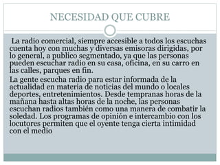 NECESIDAD QUE CUBRE
La radio comercial, siempre accesible a todos los escuchas
cuenta hoy con muchas y diversas emisoras dirigidas, por
lo general, a publico segmentado, ya que las personas
pueden escuchar radio en su casa, oficina, en su carro en
las calles, parques en fin.
La gente escucha radio para estar informada de la
actualidad en materia de noticias del mundo o locales
deportes, entretenimientos. Desde tempranas horas de la
mañana hasta altas horas de la noche, las personas
escuchan radios también como una manera de combatir la
soledad. Los programas de opinión e intercambio con los
locutores permiten que el oyente tenga cierta intimidad
con el medio
 