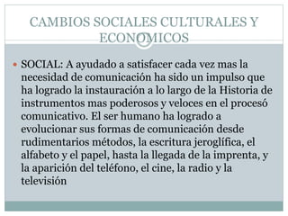 CAMBIOS SOCIALES CULTURALES Y
ECONOMICOS
 SOCIAL: A ayudado a satisfacer cada vez mas la
necesidad de comunicación ha sido un impulso que
ha logrado la instauración a lo largo de la Historia de
instrumentos mas poderosos y veloces en el procesó
comunicativo. El ser humano ha logrado a
evolucionar sus formas de comunicación desde
rudimentarios métodos, la escritura jeroglífica, el
alfabeto y el papel, hasta la llegada de la imprenta, y
la aparición del teléfono, el cine, la radio y la
televisión
 