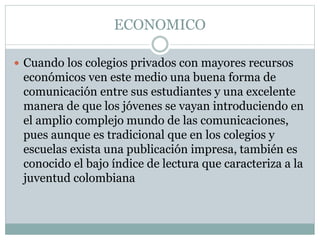 ECONOMICO
 Cuando los colegios privados con mayores recursos
económicos ven este medio una buena forma de
comunicación entre sus estudiantes y una excelente
manera de que los jóvenes se vayan introduciendo en
el amplio complejo mundo de las comunicaciones,
pues aunque es tradicional que en los colegios y
escuelas exista una publicación impresa, también es
conocido el bajo índice de lectura que caracteriza a la
juventud colombiana
 