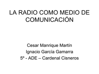 LA RADIO COMO MEDIO DE COMUNICACIÓN Cesar Manrique Martín Ignacio García Gamarra 5º - ADE – Cardenal Cisneros 