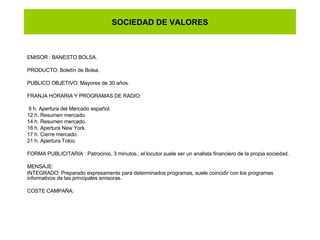 SOCIEDAD DE VALORES EMISOR : BANESTO BOLSA. PRODUCTO: Boletín de Bolsa. PUBLICO OBJETIVO: Mayores de 30 años. FRANJA HORARIA Y PROGRAMAS DE RADIO: 9 h. Apertura del Mercado español. 12 h. Resumen mercado. 14 h. Resumen mercado. 16 h. Apertura New York. 17 h. Cierre mercado. 21 h. Apertura Tokio. FORMA PUBLICITARIA : Patrocinio, 3 minutos., el locutor suele ser un analista financiero de la propia sociedad. MENSAJE: INTEGRADO: Preparado expresamente para determinados programas, suele coincidir con los programas informativos de las principales emisoras. COSTE CAMPAÑA: 
