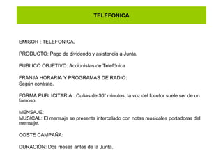 TELEFONICA EMISOR : TELEFONICA. PRODUCTO: Pago de dividendo y asistencia a Junta. PUBLICO OBJETIVO: Accionistas de Telefónica  FRANJA HORARIA Y PROGRAMAS DE RADIO: Según contrato. FORMA PUBLICITARIA : Cuñas de 30” minutos, la voz del locutor suele ser de un famoso. MENSAJE: MUSICAL: El mensaje se presenta intercalado con notas musicales portadoras del mensaje. COSTE CAMPAÑA: DURACIÓN: Dos meses antes de la Junta.  