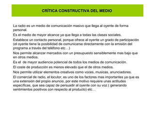 CRÍTICA CONSTRUCTIVA DEL MEDIO  La radio es un medio de comunicación masivo que llega al oyente de forma personal.  Es el medio de mayor alcance ya que llega a todas las clases sociales.  Establece un contacto personal, porque ofrece al oyente un grado de participación (el oyente tiene la posibilidad de comunicarse directamente con la emisión del programa a través del teléfono etc…) Nos permite alcanzar mercados con un presupuesto sensiblemente mas bajo que en otros medios. Es el  de mayor audiencia potencial de todos los medios de comunicación.  El coste de producción es menos elevado que el de otros medios. Nos permite utilizar elementos creativos como voces, musicas, anunciadores. El comercial de radio, el locutor, es uno de los factores mas importantes ya que es una extensión del propio anuncio, por este motivo requiere unas actitudes  específicas, que sea capaz de persuadir al oyente con su voz ( generando sentimientos positivos con respecto al producto) etc… 