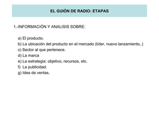 EL GUIÓN DE RADIO: ETAPAS 1.-INFORMACIÓN Y ANALISIS SOBRE: a) El producto. b) La ubicación del producto en el mercado (líder, nuevo lanzamiento,.) c) Sector al que pertenece. d) La marca e) La estrategia: objetivo, recursos, etc. f)  La publicidad. g) Idea de ventas. 