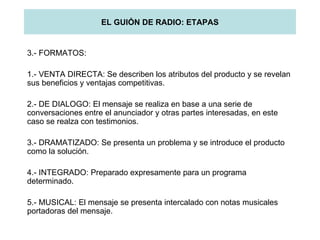 EL GUIÓN DE RADIO: ETAPAS 3.- FORMATOS: 1.- VENTA DIRECTA: Se describen los atributos del producto y se revelan sus beneficios y ventajas competitivas. 2.- DE DIALOGO: El mensaje se realiza en base a una serie de conversaciones entre el anunciador y otras partes interesadas, en este caso se realza con testimonios. 3.- DRAMATIZADO: Se presenta un problema y se introduce el producto como la solución. 4.- INTEGRADO: Preparado expresamente para un programa determinado. 5.- MUSICAL: El mensaje se presenta intercalado con notas musicales portadoras del mensaje. 