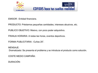 EMISOR : Entidad financiera. PRODUCTO: Préstamos pequeñas cantidades, intereses abusivos, etc. PUBLICO OBJETIVO: Masivo, con poco poder adquisitivo. FRANJA HORARIA: A todas las horas, eventos deportivos. FORMA PUBLICITARIA : Cuñas 20”. MENSAJE: Dramatizado: Se presenta el problema y se introduce el producto como solución. COSTE MEDIO CAMPAÑA:  DURACIÓN:  