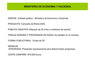 MINISTERIO DE ECONOMIA Y HACIENDA EMISOR : Entidad pública – Ministerio de Economia y Hacienda. PRODUCTO: Campaña de Renta 2005. PUBLICO OBJETIVO: Mayores de 30 años y creadores de opinión. FRANJA HORARIA Y PROGRAMAS DE RADIO: Se detallan en el contrato. FORMA PUBLICITARIA : Cuñas de 30” MENSAJE: INTEGRADO: Preparado expresamente para determinados programas. COSTE CAMPAÑA: 870.000 Euros. 