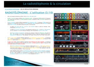 RADIOTÉLÉPHONIE : L’utilisation (3/10)
[I] LA RADIOTÉLÉPHONIE – [II] LA CIRCULATION AÉRIENNE
La radio et la circulation
François SUTTER (23/12/2018)
} Dans cet exemple (conforme au PA28 F-GIYL), le bloc radio est doublé.
} Le bloc 1 (en vert), permet d’afficher deux fréquences radio : la fréquence COMM (active) et la fréquence
STBY (Stand-By non active). La molette permet de régler la fréquence STBY et le bouton permet de la
passer en active .
} Le bloc 2 (en bleu), permet d’afficher également deux fréquences radio : la fréquence COMM (active) et la
fréquence STBY (Stand-By non active). La molette permet de régler la fréquence STBY et le bouton permet
de la passer en active. Par défaut le bloc de la com 2 n’est pas actif.
} Le pilote peut passer du bloc 1 au bloc 2 en switchant depuis la boîte de mélange. Cette
manipulation rend le bloc 1 inactif.
} Le pilote peut écouter simultanément les fréquences actives du bloc 1 et du bloc 2 en appuyant
sur les 2 boutons (1 et 2) de la boîte de mélange. Cette manipulation rend les 2 blocs actifs.
} Une bonne méthode d’exploitation consiste par exemple à mettre les fréquences radio dans le
bloc 1 (Par exemple 122.95 pour l’auto information LFXU et 118.8 pour l’approche LFPT) et les
fréquences ATIS dans le bloc 2 (Par exemple 124.14 pour l’ATIS LFPT et 120.72 pour l’ATIS LFOP).
} Le bloc 3 (en orange), permet d’afficher également deux fréquences de radio navigation : la fréquence
NAV 1 (active) et la fréquence STBY (Stand-By non active). La molette permet de régler la fréquence STBY
et le bouton permet de la passer en active.
} Le bloc 4 (en rouge), permet d’afficher également deux fréquences de radio navigation : la fréquence
COMM (active) et la fréquence STBY (Stand-By non active). La molette permet de régler la fréquence STBY
et le bouton permet de la passer en active.
} Une bonne méthode d’exploitation consiste à mettre dans le bloc 1 : la première fréquence
VOR/ILS immédiatement utilisée (Par exemple le VOR PON 111.6 en actif et le VOR EVX 112.4 en
stand-by) et dans le bloc 2 : la prochaine fréquence VOR/ILS utilisée (Par exemple le VOR EVX
112.4 en actif et le VOR ROU 116.8 en stand-by).
} Cette méthode permet d’avoir en permanence deux instruments de radio navigation configurés
avec un axe. Par exemple, un axe de recoupement sur le premier point tournant de la navigation
en NAV 1 (Par exemple un recoupement sur Magny en Vexin sur le VOR 1) et un axe de
recoupement sur le deuxième point tournant de la navigation en NAV 2.
13/59
 