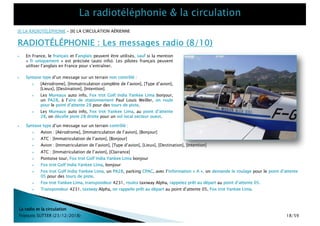 La radio et la circulation
François SUTTER (23/12/2018)
[I] LA RADIOTÉLÉPHONIE – [II] LA CIRCULATION AÉRIENNE
RADIOTÉLÉPHONIE : Les messages radio (8/10)
} Syntaxe type d’un message sur un terrain non contrôlé :
} [Aérodrome], [Immatriculation complète de l’avion], [Type d’avion],
[Lieux], [Destination], [Intention].
} Les Mureaux auto info, Fox trot Golf India Yankee Lima bonjour,
un PA28, à l’aire de stationnement Paul Louis Weiller, on roule
pour le point d’attente 28 pour des tours de piste.
} Les Mureaux auto info, Fox trot Yankee Lima, au point d’attente
28, on décolle piste 28 droite pour un vol local secteur ouest.
} Syntaxe type d’un message sur un terrain contrôlé :
} Avion : [Aérodrome], [Immatriculation de l’avion], [Bonjour]
} ATC : [Immatriculation de l’avion], [Bonjour]
} Avion : [Immatriculation de l’avion], [Type d’avion], [Lieux], [Destination], [Intention]
} ATC : [Immatriculation de l’avion], [Clairance]
} Pontoise tour, Fox trot Golf India Yankee Lima bonjour
} Fox trot Golf India Yankee Lima, bonjour
} Fox trot Golf India Yankee Lima, un PA28, parking CPAC, avec l’information « A », on demande le roulage pour le point d’attente
05 pour des tours de piste.
} Fox trot Yankee Lima, transpondeur 4231, roulez taxiway Alpha, rappelez prêt au départ au point d’attente 05.
} Transpondeur 4231, taxiway Alpha, on rappelle prêt au départ au point d’attente 05, Fox trot Yankee Lima.
} En France, le français et l’anglais peuvent être utilisés, sauf si la mention
« fr uniquement » est précisée (auto info). Les pilotes français peuvent
utiliser l’anglais en France pour s’entraîner.
18/59
 