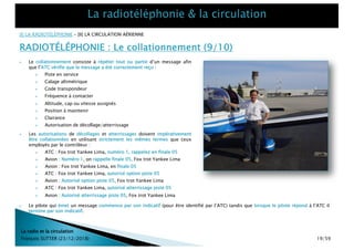 La radio et la circulation
François SUTTER (23/12/2018)
[I] LA RADIOTÉLÉPHONIE – [II] LA CIRCULATION AÉRIENNE
RADIOTÉLÉPHONIE : Le collationnement (9/10)
} Les autorisations de décollages et atterrissages doivent impérativement
être collationnées en utilisant strictement les mêmes termes que ceux
employés par le contrôleur :
} ATC : Fox trot Yankee Lima, numéro 1, rappelez en finale 05
} Avion : Numéro 1, on rappelle finale 05, Fox trot Yankee Lima
} Avion : Fox trot Yankee Lima, en finale 05
} ATC : Fox trot Yankee Lima, autorisé option piste 05
} Avion : Autorisé option piste 05, Fox trot Yankee Lima
} ATC : Fox trot Yankee Lima, autorisé atterrissage piste 05
} Avion : Autorisé atterrissage piste 05, Fox trot Yankee Lima
} Le collationnement consiste à répéter tout ou partie d’un message afin
que l’ATC vérifie que le message a été correctement reçu :
} Piste en service
} Calage altimétrique
} Code transpondeur
} Fréquence à contacter
} Altitude, cap ou vitesse assignés
} Position à maintenir
} Clairance
} Autorisation de décollage/atterrissage
} Le pilote qui émet un message commence par son indicatif (pour être identifié par l’ATC) tandis que lorsque le pilote répond à l’ATC il
termine par son indicatif.
19/59
 