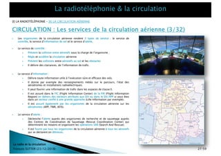 CIRCULATION : Les services de la circulation aérienne (3/32)
La radio et la circulation
François SUTTER (23/12/2018)
} Le service d’alerte :
} Déclenche l’alerte auprès des organismes de recherche et de sauvetage auprès
des Centres de Coordination de Sauvetage (Rescue Coordination Center) qui
déterminent les moyens et organisent les opérations SAR (Search And Rescue).
} Il est fourni par tous les organismes de la circulation aérienne à tous les aéronefs
qui se déclarent en détresse.
} Le service d’information :
} Délivre toute information utile à l’exécution sûre et efficace des vols.
} Il donne par exemple des renseignements météo sur le parcours, l’état des
aérodromes et installations radioélectriques.
} Il peut fournir une information de trafic dans les espaces de classe E.
} Il est assuré dans le FIC (Flight Information Center) de la FIR (Flight Information
Region) en dehors des secteurs attribués aux SIV ou dans le SIV/APP si vous êtes
dans un secteur confié à une grande approche (Lille Information par exemple).
} Il est assuré également par les organismes de la circulation aérienne sur les
aérodromes (APP, TWR, AFIS).
} Les organismes de la circulation aérienne rendent 3 types de service : le service de
contrôle, le service d’information de vol et le service d’alerte.
} Le service de contrôle :
} Prévient la collision entre aéronefs sous la charge de l’organisme ;
} Règle et accélère la circulation aérienne
} Prévient les collisions entre aéronefs au sol et les obstacles
} Il délivre des clairances, de l’information de trafic.
[I] LA RADIOTÉLÉPHONIE – [II] LA CIRCULATION AÉRIENNE
27/59
 
