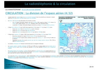 } L’étage aérien supérieur UTA (Upper Traffic Area) organisé en URI du niveau FL195 au niveau FL660.
} Réservé aux aéronefs en régime IFR et à certains VFR sur réservation de zone.
} La particularité de l’espace aérien supérieur est qu’il est classé en « C » du FL 195 au FL 660 et G
au-dessus.
} Cependant les vols VFR ne sont autorisés que dans des espaces aériens réservés (TSA, TRA ou
CBA) et exceptionnellement.
} L'espace aérien est organisé pour fournir une sécurité optimale à tous les aéronefs qui y évoluent. L'espace
aérien est divisé en zones contrôlées et en zones non contrôlées.
CIRCULATION : La division de l’espace aérien (4/32)
La radio et la circulation
François SUTTER (23/12/2018)
} En France, les FIR et UIR sont découpées de la manière suivante :
} Les FIR (Flight Information Region) vont de la surface (SFC) jusqu’au niveau FL195 (inclus). En
France, dans l’étage inférieur, il y a 5 FIR : Bordeaux, Brest, Paris, Marseille, Reims.
} Le plancher UIR (Upper Information Region) commence au niveau FL195 et est illimité au-dessus.
} Les espaces océaniques OCA (Oceanic Control Area) pour la navigation océanique.
} L’étage aérien inférieur LTA (Low Traffic Area) organisé en FIR du niveau FL115 au niveau FL195 inclus
} Espace de classe D dans la majorité des cas (sauf ci-dessous)
} Espace de classe E au-dessus des Alpes et Pyrénées
} Espace de classe E au-dessus de la haute mer (au-delà de 12 NM des côtes)
} Les espaces aériens contrôlés spécialisés (S/CTA ou S/CTR) est un espace aérien où les services de la
circulation aérienne sont rendus à la fois aux aéronefs civils et aux aéronefs militaires, par un organisme
militaire.
} Les espaces aériens non contrôlés : en dehors de ces zones et en-dessous de la LTA, l’espace aérien est non
contrôlé (de classe G). Les aéronefs utilisent le principe « voir et éviter ». Un service d’information de vol peut
être rendu dans les zones en-dessous des zones LTA.
} Il y a aussi les zones à statut particulier : zones réglementées R (Restricted), zones dangereuses D (Danger), zones interdites P (Prohibited), zones de ségrégations temporaires TSA (Temporary
Segregated Area), zone transfrontalière CBA (Cross Border Area), zones réservées temporaires TRA (Temporary Restricted Area), les RMZ (Radio Mandatory Zone) et les TMZ (Transpondeur
Mandatory Zone) et les ZIT (Zone d’Interdiction Temporaires).
[I] LA RADIOTÉLÉPHONIE – [II] LA CIRCULATION AÉRIENNE
28/59
 