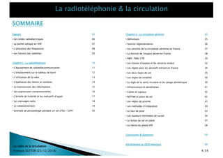 Rappels 05
• Les ondes radioélectriques 06
• La portée optique en VHF 07
• L’allocation des fréquences 08
• Les liaisons par satellites 09
Chapitre I : La radiotéléphonie 10
• L’équipement de radiotélécommunication 11
• L’emplacement sur le tableau de bord 12
• L’utilisation de la radio 13
• L’épellation des lettres et nombres 14
• La transmission des informations 15
• Les expressions conventionnelles 16
• L’échelle de lisibilité et les indicatifs d’appel 17
• Les messages radio 18
• Le collationnement 19
• Exemple de phraséologie pendant un vol LFXU->LFPT 20
Chapitre II : La circulation aérienne 42
• Définitions 25
• Sources réglementaires 26
• Les services de la circulation aérienne en France 27
• La division de l’espace aérien en France 28
• AWY, TMA, CTR 29
• Les classes d’espace et les services rendus 32
• Les règles pour les aéronefs entrant en France 34
• Les deux types de vol 35
• Les règles de visibilité 36
• La règle de la semi circulaire et du calage altimétrique 39
• Infrastructure et aérodromes 41
• Cartes et signaux 42
• NOTAM et plans de vol 45
• Les règles de priorité 47
• Les méthodes d’intégration 50
• Le tour de piste 53
• Les hauteurs minimales de survol 54
• Le temps de vol en plané 57
• Le mémo du pilote VFR 58
Conclusions & Questions 59
Entraînement au QCM théorique 60
SOMMAIRE
La radio et la circulation
François SUTTER (23/12/2018) 4/59
 