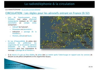 CIRCULATION : Les règles pour les aéronefs entrant en France (9/32)
La radio et la circulation
François SUTTER (23/12/2018)
} En cas d’impossibilité, le pilote doit
contacter de préférence les
organismes de la circulation aérienne
implantés sur les aérodromes
frontaliers pour leur transmettre le
message « passage de la frontière ».
} Si la liaison n’a pas pu être établie, le pilote doit se mettre après l’atterrissage en rapport avec les services de
douane ou de police compétents et les organismes locaux.
} Lors du franchissement d’une
frontière, tout pilote d’aéronef
motopropulsé évoluant en VFR doit
transmettre un compte rendu
comportant :
} Indicatif de l’aéronef ;
} Provenance et destination ;
} Indication « passage de la
frontière » ;
} Position, altitude et heure.
[I] LA RADIOTÉLÉPHONIE – [II] LA CIRCULATION AÉRIENNE
34/59
 