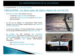 } Il y a deux manières de conduire son vol :
} à l’aide des repères visibles à l’extérieur ;
} à partir des références données par les instruments
qui sont à bord.
La radio et la circulation
François SUTTER (23/12/2018)
CIRCULATION : Les deux types de règles/régime de vol (10/32)
} Le vol est en régime IFR (Instrument Flight Rules)
lorsque le vol est conduit conformément aux règles de
vol aux instruments.
} Le vol est en régime VFR (Visual Flight Rules) lorsque le
vol est conduit conformément aux règles de vol à vue.
} La pratique du VFR nécessite des conditions
météorologiques permettant la conduite du vol en toute
sécurité avec la règle « voir et éviter », ce qui se traduit
par des conditions VMC (Visual Meteorological
Conditions)
} Une visibilité minimale ;
} Une distance minimale avec les nuages.
[I] LA RADIOTÉLÉPHONIE – [II] LA CIRCULATION AÉRIENNE
35/59
 