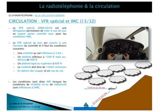 CIRCULATION : VFR spécial et IMC (13/32)
La radio et la circulation
François SUTTER (23/12/2018)
[I] LA RADIOTÉLÉPHONIE – [II] LA CIRCULATION AÉRIENNE
38/59
} Le VFR spécial (SERA.5010) est une
dérogation permettant de voler à vue de jour
en espace aérien contrôlé sans avoir les
conditions VMC.
} Le VFR spécial de jour est soumis à une
clairance du contrôle et il faut les conditions
suivantes :
} Une visibilité au sol inférieure à 5 km ;
} Un plafond inférieur à 1500 ft mais au-
dessus de 600 ft
} Un plafond égal ou supérieur à 600 ft
} La visibilité doit être de 1500m minimum
} En dehors des nuages et en vue du sol.
1500 m ou 30 sec
En
vue
du
sol/eau
} Les conditions sont dites IMC lorsque les
conditions de visibilité et/ou de nébulosité
sont inférieures à VMC.
 
