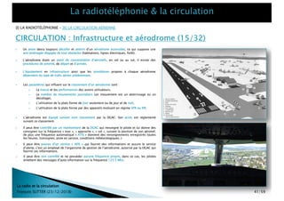 CIRCULATION : Infrastructure et aérodrome (15/32)
La radio et la circulation
François SUTTER (23/12/2018)
} Un avion devra toujours décoller et atterrir d’un aérodrome accessible, ce qui suppose une
aire aménagée dégagée de tout obstacles (habitations, lignes électriques, forêt).
[I] LA RADIOTÉLÉPHONIE – [II] LA CIRCULATION AÉRIENNE
} L’aérodrome étant un point de concentration d’aéronefs, en vol ou au sol, il existe des
procédures de priorité, de départ et d’arrivée.
} Les paramètres qui influent sur le classement d’un aérodrome sont :
} La masse et les performances des avions utilisateurs,
} Le nombre de mouvements journaliers (un mouvement est un atterrissage ou un
décollage),
} L’utilisation de la plate forme de jour seulement ou de jour et de nuit,
} L’utilisation de la plate forme par des appareils évoluant en régime VFR ou IFR.
} L’aérodrome est équipé suivant sont classement par la DGAC. Son accès est réglementé
suivant ce classement.
} L’équipement en infrastructure ainsi que les procédures propres à chaque aérodrome
dépendent du type de trafic aérien prédominant.
} Il peut être contrôlé par un représentant de la DGAC qui renseigne le pilote et lui donne des
consignes sur la fréquence « tour », « approche », « sol », suivant la position de son aéronef,
de plus une fréquence automatique « ATIS » donnent des renseignements enregistrés toutes
les heures. (consignes, piste en service, conditions météorologiques..)
} Il peut être pourvu d’un service « AFIS » qui fournit des informations et assure le service
d’alerte, c’est un employé de l’organisme de gestion de l’aérodrome, autorisé par la DGAC qui
fournit ces informations.
} Il peut être non contrôlé et ne posséder aucune fréquence propre, dans ce cas, les pilotes
émettent des messages d’auto information sur la fréquence 123.5 Mhz.
41/59
 
