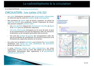 CIRCULATION : Les cartes (16/32)
La radio et la circulation
François SUTTER (23/12/2018)
[I] LA RADIOTÉLÉPHONIE – [II] LA CIRCULATION AÉRIENNE
} Les cartes d’aérodrome constituent une documentation indispensable,
au même titre que les cartes de navigation et de radionavigation.
} Elles permettent de réaliser dans de bonnes conditions, les phases de
départ et d’arrivée d’un aérodrome. Suivant l’importance du terrain,
elles peuvent comporter plusieurs volets :
} Une carte générale indiquant les cheminements d’arrivée, de départ
et de transit pour les aérodromes importants.
} Une carte d’atterrissage renseignant sur le circuit de piste, la piste
et ses caractéristiques ainsi que les fréquences radio, les restrictions
d’utilisations ou les consignes particulières liées au terrain.
} Une carte des taxiways et parking, des renseignements utiles tels
que les possibilités de ravitaillement, les horaires d’ouvertures et de
fermetures des organismes présents sur le terrain.
} Ces cartes sont en général présentées sous la forme d’un manuel où les
aérodromes sont classés par ordre alphabétique. Un abonnement
permet de recevoir les mises à jour.
} Il existe différentes éditions des cartes d’aérodromes. Les cartes
représentées ci-contre sont les cartes VAC éditées par le Service de
l’Information Aéronautique (SIA), appartenant à la documentation
officielle qui seule fait foi.
42/59
 