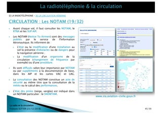 [I] LA RADIOTÉLÉPHONIE – [II] LA CIRCULATION AÉRIENNE
CIRCULATION : Les NOTAM (19/32)
La radio et la circulation
François SUTTER (23/12/2018) 45/59
} Avant chaque vol, il faut consulter les NOTAM, le
RTBA et les SUP AIP.
www.sia.aviation-civile.gouv.fr
} Les NOTAM (Notice To Airmen) sont des messages
publiés par le service de l'Information
Aéronautique. Ils informent de :
} L'état ou la modification d'une installation au
sol la présence d'obstacles ou de dangers pour
la navigation aérienne ;
} La modification d'un organisme de la
circulation (changement de fréquence par
exemple) ou d'une procédure.
} Ils sont diffusés selon leur importance par NOTAM
ou par suppléments à la documentation de base,
dans les AIP et les cartes VAC et LAG.
} La consultation des NOTAM constitue un acte de
sécurité au même titre que la consultation de la
météo ou le calcul des performances.
} L'état des pistes (neige, verglas) est indiqué dans
un NOTAM particulier : le SNOWTAM.
 