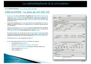 } En cas de modification en vol ou au sol, il faut prévenir l'organisme de la
circulation aérienne avec lequel vous êtes en contact radio ou de la région dans
laquelle vous évoluez (SIV, CIV) afin de procéder à la mise à jour du plan de vol.
[I] LA RADIOTÉLÉPHONIE – [II] LA CIRCULATION AÉRIENNE
CIRCULATION : Le plan de vol (20/32)
La radio et la circulation
François SUTTER (23/12/2018) 46/59
} Il peut être enregistré par Internet, par téléphone ou à l'aide d'un formulaire à
déposer au bureau de piste ou à l'organisme de la circulation aérienne présent
sur l'aérodrome.
} Un plan de vol déposé (ou enregistré) est noté FPL.
} Il est activé lors du premier contact radio avec un organisme de la circulation
aérienne. À l'issue d’un vol VFR, il faut IMPÉRATIVEMENT clôturer le plan de vol
sous peine de déclencher automatiquement les phases d'alerte.
} Le dépôt d'un plan de vol est obligatoire dans les cas suivants :
} Franchissement d’une frontière ;
} Survol de l’eau ou de régions terrestres particulières ;
} Dès que l'on le juge nécessaire (long trajet, mauvaise météo, etc.) ;
} Toute navigation en VFR de nuit ;
} Toute navigation IFR.
} Le plan de vol est un document rassemblant les informations fournies aux
organismes de la circulation aérienne telles que le nombre de passager, le type
d'aéronef ou son équipement de bord. Grâce aux informations partagées, les
organismes pourront remplir leur rôle d'information, de contrôle et, s'il y a lieu
de service d'alerte.
 