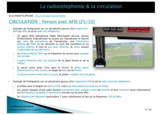 CIRCULATION : Terrain avec AFIS (25/32)
La radio et la circulation
François SUTTER (23/12/2018)
[I] LA RADIOTÉLÉPHONIE – [II] LA CIRCULATION AÉRIENNE
} Le pilote contacte l'AFIS sur la fréquence du terrain pour signaler
son arrivée.
} L'agent l'informe alors de l'activité de la plate-forme et de la
météo.
} Si aucun autre avion n'est dans le circuit, le pilote passe
directement en vent arrière, en étape de base ou en finale.
} Si d'autres avions sont dans le circuit, le pilote s'intègre sans les gêner.
} Un agent AFIS (Aérodrome Flight Information Service, service
d'information d'aérodrome) se trouve sur l'aérodrome et fournit
par radio les paramètres de l'aérodrome, une information
globale de trafic (si les aéronefs se sont fait connaître) et un
service d'alerte. Il n'est là que pour informer, le pilote restant
responsable de ses décisions.
} Exemple de l'intégration sur un aérodrome pourvu d'un organisme
AFIS ou OPD, et où la radio est obligatoire.
} Exemple de l'intégration sur un aérodrome pourvu d'un organisme AFIS et où la radio n'est pas obligatoire :
} Le pilote peut s'intégrer en vent arrière, mais pas directement en base ou en finale.
} Les avions équipés d'une radio doivent transmettre leur compte-rendu de position et leur intention (auto-information)
sur la fréquence assignée à l'aérodrome trouvée sur la carte VAC.
} En l'absence de fréquence particulière, l' auto-information se fait sur la fréquence 123.50 Mhz.
51/59
 