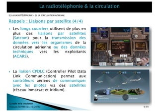 Rappels : Liaisons par satellite (4/4)
[I] LA RADIOTÉLÉPHONIE – [II] LA CIRCULATION AÉRIENNE
La radio et la circulation
François SUTTER (23/12/2018)
} Les longs courriers utilisent de plus en
plus des liaisons par satellites
(Satcom) pour la transmission des
données vers les organismes de la
circulation aérienne ou des données
techniques vers les exploitants
(ACARS).
} La liaison CPDLC (Controller Pilot Data
Link Communication) permet aux
contrôleurs aériens de communiquer
avec les pilotes via des satellites
(réseau Inmarsat et Iridium).
9/59
 