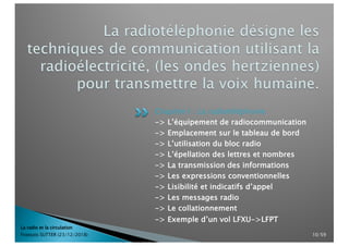 Chapitre I : La radiotéléphonie
-> L’équipement de radiocommunication
-> Emplacement sur le tableau de bord
-> L’utilisation du bloc radio
-> L’épellation des lettres et nombres
-> La transmission des informations
-> Les expressions conventionnelles
-> Lisibilité et indicatifs d’appel
-> Les messages radio
-> Le collationnement
-> Exemple d’un vol LFXU->LFPT
La radio et la circulation
François SUTTER (23/12/2018) 10/59
 