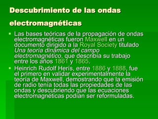 Descubrimiento de las ondas electromagnéticas   Las bases teóricas de la propagación de ondas electromagnéticas fueron  Maxwell  en un documento dirigido a la  Royal Society  titulado  Una teoría dinámica del campo electromagnético , que describía su trabajo entre los años  1861  y  1865 . Heinrich Rudolf Herís, entre  1886  y  1888 , fue el primero en validar experimentalmente la teoría de Maxwell, demostrando que la emisión de radio tenía todas las propiedades de las ondas y descubriendo que las ecuaciones electromagnéticas podían ser reformuladas. 