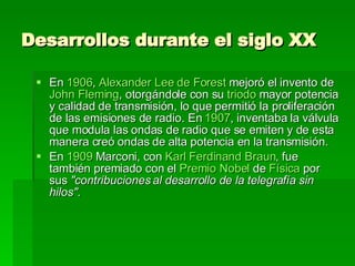 Desarrollos durante el siglo XX   En  1906 ,  Alexander Lee de Forest  mejoró el invento de  John Fleming , otorgándole con su  triodo  mayor potencia y calidad de transmisión, lo que permitió la proliferación de las emisiones de radio. En  1907 , inventaba la válvula que modula las ondas de radio que se emiten y de esta manera creó ondas de alta potencia en la transmisión. En  1909  Marconi, con  Karl Ferdinand Braun , fue también premiado con el  Premio Nobel  de  Física  por sus  "contribuciones al desarrollo de la telegrafía sin hilos" . 