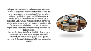 A la par del crecimiento del número de emisoras,
se han incorporado nuevos contenidos dentro de
la programación: propaganda política, noticias,
música y publicidad, pero también la radio se
ubicó hacia el servicio de los intereses de la
sociedad. Los avances tecnológicos han permitido
que la radio llegue a más personas: la amplitud y la
frecuencia modulada han crecido de manera
importante en cuanto a la cantidad y variedad de
sus emisoras.
Hoy en día, la radio influye también dentro de la
tecnología, se puede escuchar por medio del
internet, en tiempo real, que provoca que la
mayoría de las sociedades radiofónicas se queden
con ellos.
 