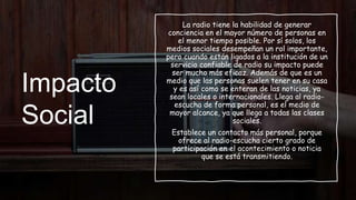 Impacto
Social
La radio tiene la habilidad de generar
conciencia en el mayor número de personas en
el menor tiempo posible. Por sí solos, los
medios sociales desempeñan un rol importante,
pero cuando están ligados a la institución de un
servicio confiable de radio su impacto puede
ser mucho más eficaz. Además de que es un
medio que las personas suelen tener en su casa
y es así como se enteran de las noticias, ya
sean locales o internacionales. Llega al radio-
escucha de forma personal, es el medio de
mayor alcance, ya que llega a todas las clases
sociales.
Establece un contacto más personal, porque
ofrece al radio-escucha cierto grado de
participación en el acontecimiento o noticia
que se está transmitiendo.
 