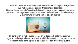 La radio y la sociedad tienen una unión estrecha, en pocas palabras, tienen
que fusionarse, no pueden trabajar por separado.
Unas de las mayores influencias de la radio es que provoca reacciones tanto
positivas como negativas, es decir, tienen el poder de controlar el mensaje,
y ejercer una influencia en la opinión pública.
En conclusión la radio puede influir en la sociedad, deforma positiva o
negativa, todo dependiendo de la editorial de los coordinadores y directores
de las mismas, para captar a los ciudadanos con diferentes gustos.
 