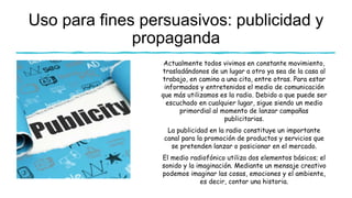 Uso para fines persuasivos: publicidad y
propaganda
Actualmente todos vivimos en constante movimiento,
trasladándonos de un lugar a otro ya sea de la casa al
trabajo, en camino a una cita, entre otras. Para estar
informados y entretenidos el medio de comunicación
que más utilizamos es la radio. Debido a que puede ser
escuchado en cualquier lugar, sigue siendo un medio
primordial al momento de lanzar campañas
publicitarias.
La publicidad en la radio constituye un importante
canal para la promoción de productos y servicios que
se pretenden lanzar o posicionar en el mercado.
El medio radiofónico utiliza dos elementos básicos; el
sonido y la imaginación. Mediante un mensaje creativo
podemos imaginar las cosas, emociones y el ambiente,
es decir, contar una historia.
 