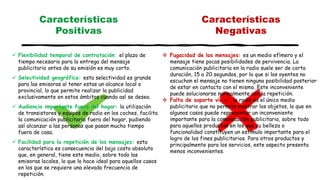  Flexibilidad temporal de contratación: el plazo de
tiempo necesario para la entrega del mensaje
publicitario antes de su emisión es muy corto.
 Selectividad geográfica: esta selectividad es grande
para las emisoras al tener estas un alcance local o
provincial, lo que permite realizar la publicidad
exclusivamente en estos ámbitos cuando así se desea.
 Audiencia importante fuera del hogar: la utilización
de transistores y equipos de radio en los coches, facilita
la comunicación publicitaria fuera del hogar, pudiendo
así alcanzar a las personas que pasan mucho tiempo
fuera de casa.
 Facilidad para la repetición de los mensajes: esta
característica es consecuencia del bajo costo absoluto
que, en general, tiene este medio, sobre todo las
emisoras locales, lo que lo hace ideal para aquellos casos
en los que se requiere una elevada frecuencia de
repetición.
Características
Positivas
Características
Negativas
 Fugacidad de los mensajes: es un medio efímero y el
mensaje tiene pocas posibilidades de pervivencia. La
comunicación publicitaria en la radio suele ser de corta
duración, 15 a 20 segundos, por lo que si los oyentes no
escuchan el mensaje no tienen ninguna posibilidad posterior
de estar en contacto con el mismo. Este inconveniente
puede solucionarse normalmente con la repetición.
 Falta de soporte visual: la radio es el único medio
publicitario que no permite mostrar los objetos, lo que en
algunos casos puede representar un inconveniente
importante para la comunicación publicitaria, sobre todo
para aquellos productos en los que su belleza o
funcionalidad constituyen un estimulo importante para el
logro de los fines publicitarios. Para otros productos y
principalmente para los servicios, este aspecto presenta
menos inconvenientes.
 