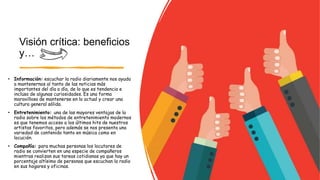 Visión crítica: beneficios
y…
• Información: escuchar la radio diariamente nos ayuda
a mantenernos al tanto de las noticias más
importantes del día a día, de lo que es tendencia e
incluso de algunas curiosidades. Es una forma
maravillosa de mantenerse en lo actual y crear una
cultura general sólida.
• Entretenimiento: una de las mayores ventajas de la
radio sobre los métodos de entretenimiento modernos
es que tenemos acceso a los últimos hits de nuestros
artistas favoritos, pero además se nos presenta una
variedad de contenido tanto en música como en
locución.
• Compañía: para muchas personas los locutores de
radio se convierten en una especie de compañeros
mientras realizan sus tareas cotidianas ya que hay un
porcentaje altísimo de personas que escuchan la radio
en sus hogares y oficinas.
 