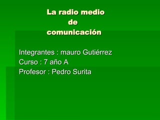 La radio medio   de    comunicación  Integrantes : mauro Gutiérrez Curso : 7 año A Profesor : Pedro Surita 