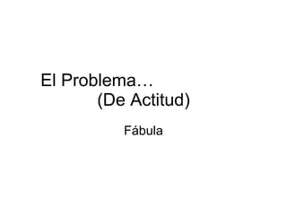 El Problema…  (De Actitud) Fábula 