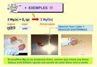 2 Mg   (s) + O 2  (g)  2 MgO(s) magnesi oxígen Òxid de magnesi +  EXEMPLES  !!! AIRE Si escalfem Mg (s) en presència d’aire, veurem que crema una flama blanca molt brillant i queda una cendra de color blanc com a residu Obtenim llum i calor = REACCIÓ EXOTÈRMICA 