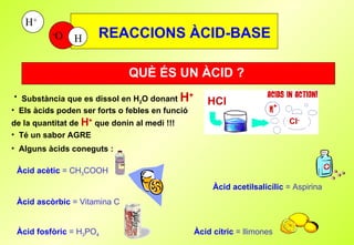 REACCIONS ÀCID-BASE QUÈ ÉS UN ÀCID ? Substància que es dissol en H 2 O donant   H + Té un sabor AGRE Els àcids poden ser forts o febles en funció de la quantitat de  H +  que donin al medi !!! Alguns àcids coneguts : Àcid acètic  = CH 3 COOH Àcid acetilsalicílic  = Aspirina Àcid ascòrbic  = Vitamina C Àcid fosfòric  = H 3 PO 4   Àcid cítric  = llimones 