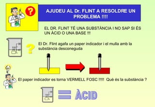 EL DR. FLINT TÉ UNA SUBSTÀNCIA I NO SAP SI ÉS UN ÀCID O UNA BASE !!! AJUDEU AL Dr. FLINT A RESOLDRE UN PROBLEMA !!!! El Dr. Flint agafa un paper indicador i el mulla amb la substància desconeguda ? El paper indicador es torna VERMELL FOSC !!!!!  Què és la substància ? = ÀCID 