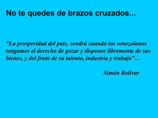 No te quedes de brazos cruzados... “ La prosperidad del país, vendrá cuando los venezolanos tengamos el derecho de gozar y disponer libremente de sus bienes, y del fruto de su talento, industria y trabajo”…  Simón Bolívar 