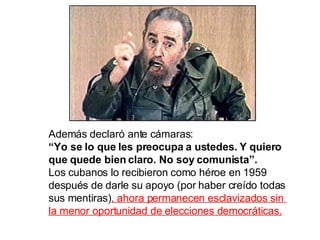 Además declaró ante cámaras: “ Yo se lo que les preocupa a ustedes. Y quiero que quede bien claro. No soy comunista”.  Los cubanos lo recibieron como héroe en 1959  después de darle su apoyo (por haber creído todas  sus mentiras) , ahora permanecen esclavizados sin  la menor oportunidad de elecciones democráticas. 